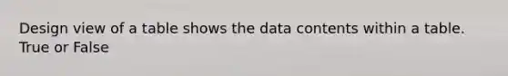 Design view of a table shows the data contents within a table. True or False