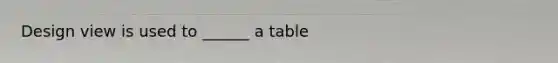 Design view is used to ______ a table