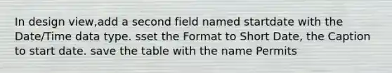 In design view,add a second field named startdate with the Date/Time data type. sset the Format to Short Date, the Caption to start date. save the table with the name Permits