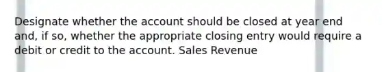 Designate whether the account should be closed at year end and, if so, whether the appropriate closing entry would require a debit or credit to the account. Sales Revenue