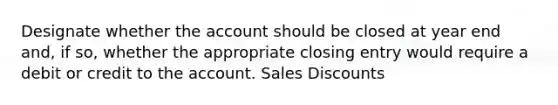 Designate whether the account should be closed at year end and, if so, whether the appropriate closing entry would require a debit or credit to the account. Sales Discounts