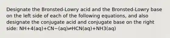 Designate the Bronsted-Lowry acid and the Bronsted-Lowry base on the left side of each of the following equations, and also designate the conjugate acid and conjugate base on the right side: NH+4(aq)+CN−(aq)⇌HCN(aq)+NH3(aq)