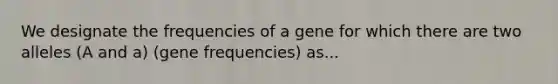 We designate the frequencies of a gene for which there are two alleles (A and a) (gene frequencies) as...