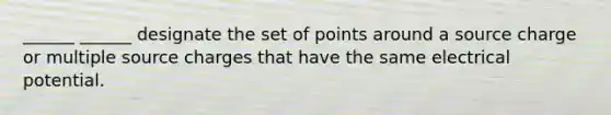 ______ ______ designate the set of points around a source charge or multiple source charges that have the same electrical potential.