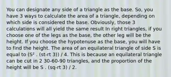 You can designate any side of a triangle as the base. So, you have 3 ways to calculate the area of a triangle, depending on which side is considered the base. Obviously, those 3 calculations will all yield the same result In right triangles, if you choose one of the legs as the base, the other leg will be the height. If you choose the hypotenuse as the base, you will have to find the height. The area of an equilateral triangle of side S is equal to (S² . (st-rt 3)) / 4. This is because an equilateral triangle can be cut in 2 30-60-90 triangles, and the proportion of the height will be S . (sq-rt 3) / 2.