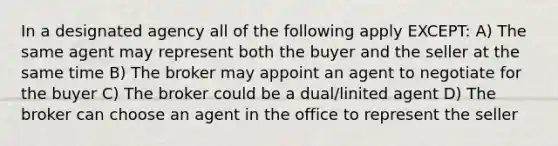 In a designated agency all of the following apply EXCEPT: A) The same agent may represent both the buyer and the seller at the same time B) The broker may appoint an agent to negotiate for the buyer C) The broker could be a dual/linited agent D) The broker can choose an agent in the office to represent the seller