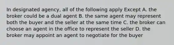 In designated agency, all of the following apply Except A. the broker could be a dual agent B. the same agent may represent both the buyer and the seller at the same time C. the broker can choose an agent in the office to represent the seller D. the broker may appoint an agent to negotiate for the buyer