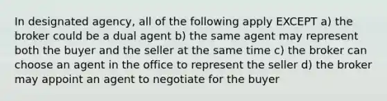 In designated agency, all of the following apply EXCEPT a) the broker could be a dual agent b) the same agent may represent both the buyer and the seller at the same time c) the broker can choose an agent in the office to represent the seller d) the broker may appoint an agent to negotiate for the buyer