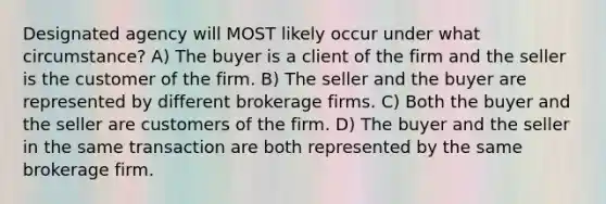 Designated agency will MOST likely occur under what circumstance? A) The buyer is a client of the firm and the seller is the customer of the firm. B) The seller and the buyer are represented by different brokerage firms. C) Both the buyer and the seller are customers of the firm. D) The buyer and the seller in the same transaction are both represented by the same brokerage firm.