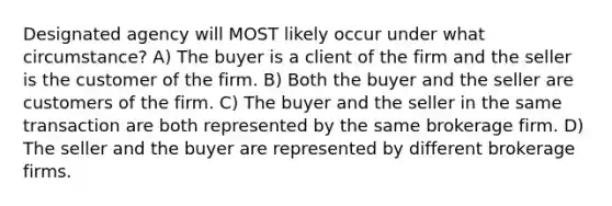 Designated agency will MOST likely occur under what circumstance? A) The buyer is a client of the firm and the seller is the customer of the firm. B) Both the buyer and the seller are customers of the firm. C) The buyer and the seller in the same transaction are both represented by the same brokerage firm. D) The seller and the buyer are represented by different brokerage firms.