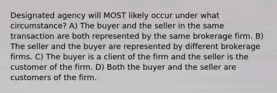 Designated agency will MOST likely occur under what circumstance? A) The buyer and the seller in the same transaction are both represented by the same brokerage firm. B) The seller and the buyer are represented by different brokerage firms. C) The buyer is a client of the firm and the seller is the customer of the firm. D) Both the buyer and the seller are customers of the firm.