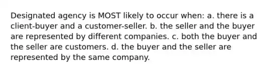 Designated agency is MOST likely to occur when: a. there is a client-buyer and a customer-seller. b. the seller and the buyer are represented by different companies. c. both the buyer and the seller are customers. d. the buyer and the seller are represented by the same company.