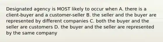 Designated agency is MOST likely to occur when A. there is a client-buyer and a customer-seller B. the seller and the buyer are represented by different companies C. both the buyer and the seller are customers D. the buyer and the seller are represented by the same company