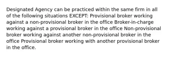 Designated Agency can be practiced within the same firm in all of the following situations EXCEPT: Provisional broker working against a non-provisional broker in the office Broker-in-charge working against a provisional broker in the office Non-provisional broker working against another non-provisional broker in the office Provisional broker working with another provisional broker in the office.