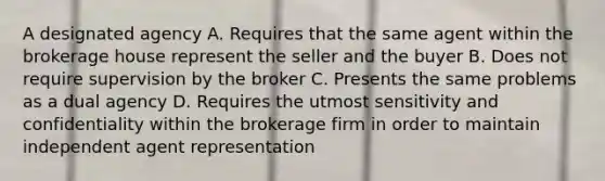 A designated agency A. Requires that the same agent within the brokerage house represent the seller and the buyer B. Does not require supervision by the broker C. Presents the same problems as a dual agency D. Requires the utmost sensitivity and confidentiality within the brokerage firm in order to maintain independent agent representation