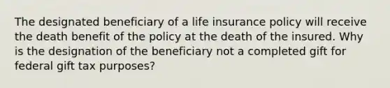 The designated beneficiary of a life insurance policy will receive the death benefit of the policy at the death of the insured. Why is the designation of the beneficiary not a completed gift for federal gift tax purposes?