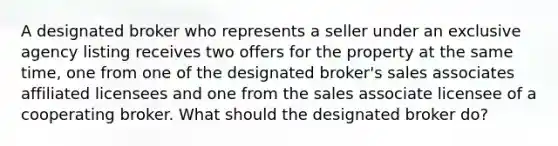 A designated broker who represents a seller under an exclusive agency listing receives two offers for the property at the same time, one from one of the designated broker's sales associates affiliated licensees and one from the sales associate licensee of a cooperating broker. What should the designated broker do?