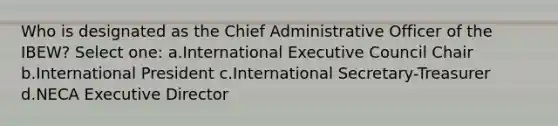 Who is designated as the Chief Administrative Officer of the IBEW? Select one: a.International Executive Council Chair b.International President c.International Secretary-Treasurer d.NECA Executive Director