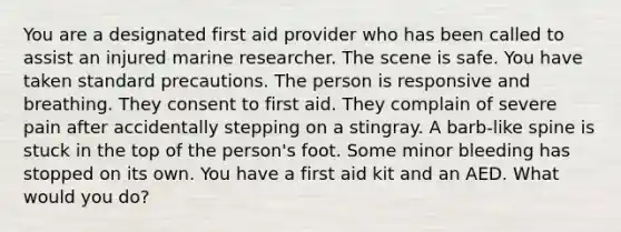 You are a designated first aid provider who has been called to assist an injured marine researcher. The scene is safe. You have taken standard precautions. The person is responsive and breathing. They consent to first aid. They complain of severe pain after accidentally stepping on a stingray. A barb-like spine is stuck in the top of the person's foot. Some minor bleeding has stopped on its own. You have a first aid kit and an AED. What would you do?