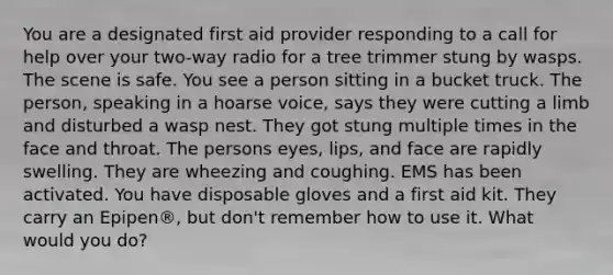 You are a designated first aid provider responding to a call for help over your two-way radio for a tree trimmer stung by wasps. The scene is safe. You see a person sitting in a bucket truck. The person, speaking in a hoarse voice, says they were cutting a limb and disturbed a wasp nest. They got stung multiple times in the face and throat. The persons eyes, lips, and face are rapidly swelling. They are wheezing and coughing. EMS has been activated. You have disposable gloves and a first aid kit. They carry an Epipen®, but don't remember how to use it. What would you do?