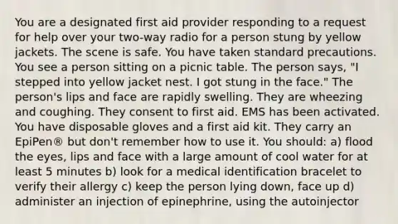 You are a designated first aid provider responding to a request for help over your two-way radio for a person stung by yellow jackets. The scene is safe. You have taken standard precautions. You see a person sitting on a picnic table. The person says, "I stepped into yellow jacket nest. I got stung in the face." The person's lips and face are rapidly swelling. They are wheezing and coughing. They consent to first aid. EMS has been activated. You have disposable gloves and a first aid kit. They carry an EpiPen® but don't remember how to use it. You should: a) flood the eyes, lips and face with a large amount of cool water for at least 5 minutes b) look for a medical identification bracelet to verify their allergy c) keep the person lying down, face up d) administer an injection of epinephrine, using the autoinjector