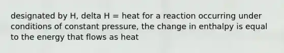 designated by H, delta H = heat for a reaction occurring under conditions of constant pressure, the change in enthalpy is equal to the energy that flows as heat