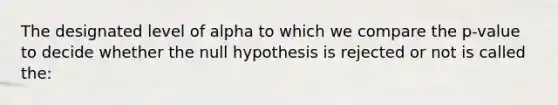 The designated level of alpha to which we compare the p-value to decide whether the null hypothesis is rejected or not is called the: