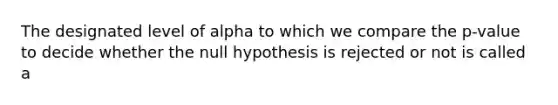 The designated level of alpha to which we compare the p-value to decide whether the null hypothesis is rejected or not is called a