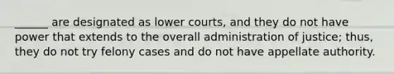 ______ are designated as lower courts, and they do not have power that extends to the overall administration of justice; thus, they do not try felony cases and do not have appellate authority.