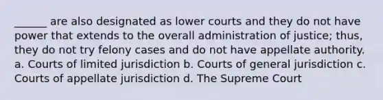 ______ are also designated as lower courts and they do not have power that extends to the overall administration of justice; thus, they do not try felony cases and do not have appellate authority. a. Courts of limited jurisdiction b. Courts of general jurisdiction c. Courts of appellate jurisdiction d. The Supreme Court