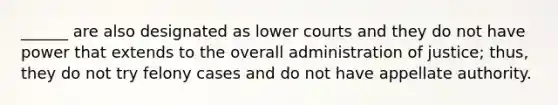 ______ are also designated as lower courts and they do not have power that extends to the overall administration of justice; thus, they do not try felony cases and do not have appellate authority.