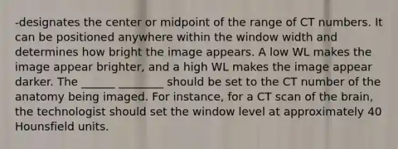 -designates the center or midpoint of the range of CT numbers. It can be positioned anywhere within the window width and determines how bright the image appears. A low WL makes the image appear brighter, and a high WL makes the image appear darker. The ______ ________ should be set to the CT number of the anatomy being imaged. For instance, for a CT scan of the brain, the technologist should set the window level at approximately 40 Hounsfield units.