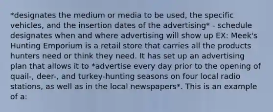 *designates the medium or media to be used, the specific vehicles, and the insertion dates of the advertising* - schedule designates when and where advertising will show up EX: Meek's Hunting Emporium is a retail store that carries all the products hunters need or think they need. It has set up an advertising plan that allows it to *advertise every day prior to the opening of quail-, deer-, and turkey-hunting seasons on four local radio stations, as well as in the local newspapers*. This is an example of a: