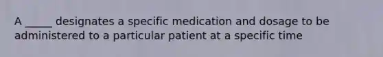 A _____ designates a specific medication and dosage to be administered to a particular patient at a specific time