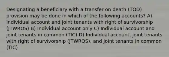 Designating a beneficiary with a transfer on death (TOD) provision may be done in which of the following accounts? A) Individual account and joint tenants with right of survivorship (JTWROS) B) Individual account only C) Individual account and joint tenants in common (TIC) D) Individual account, joint tenants with right of survivorship (JTWROS), and joint tenants in common (TIC)