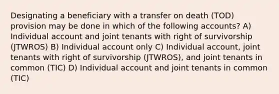 Designating a beneficiary with a transfer on death (TOD) provision may be done in which of the following accounts? A) Individual account and joint tenants with right of survivorship (JTWROS) B) Individual account only C) Individual account, joint tenants with right of survivorship (JTWROS), and joint tenants in common (TIC) D) Individual account and joint tenants in common (TIC)