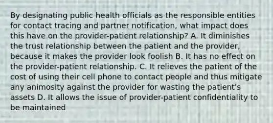 By designating public health officials as the responsible entities for contact tracing and partner notification, what impact does this have on the provider-patient relationship? A. It diminishes the trust relationship between the patient and the provider, because it makes the provider look foolish B. It has no effect on the provider-patient relationship. C. It relieves the patient of the cost of using their cell phone to contact people and thus mitigate any animosity against the provider for wasting the patient's assets D. It allows the issue of provider-patient confidentiality to be maintained