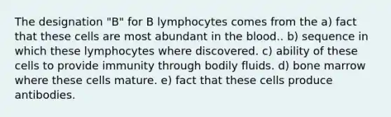 The designation "B" for B lymphocytes comes from the a) fact that these cells are most abundant in the blood.. b) sequence in which these lymphocytes where discovered. c) ability of these cells to provide immunity through bodily fluids. d) bone marrow where these cells mature. e) fact that these cells produce antibodies.