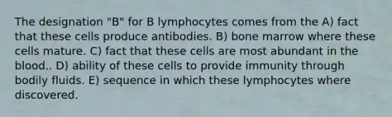 The designation "B" for B lymphocytes comes from the A) fact that these cells produce antibodies. B) bone marrow where these cells mature. C) fact that these cells are most abundant in the blood.. D) ability of these cells to provide immunity through bodily fluids. E) sequence in which these lymphocytes where discovered.