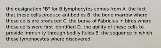 the designation "B" for B lymphocytes comes from A. the fact that these cells produce antibodies B. the bone marrow where these cells are produced C. the bursa of Fabricius in birds where these cells were first identified D. the ability of these cells to provide immunity through bodily fluids E. the sequence in which these lymphocytes where discovered