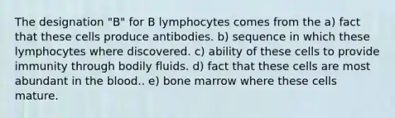 The designation "B" for B lymphocytes comes from the a) fact that these cells produce antibodies. b) sequence in which these lymphocytes where discovered. c) ability of these cells to provide immunity through bodily fluids. d) fact that these cells are most abundant in the blood.. e) bone marrow where these cells mature.