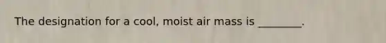 The designation for a cool, moist air mass is ________.