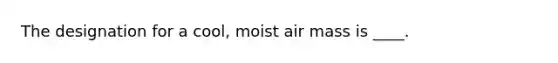 The designation for a cool, moist air mass is ____.