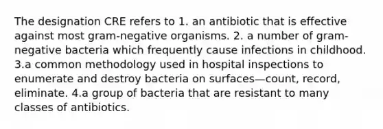 The designation CRE refers to 1. an antibiotic that is effective against most gram-negative organisms. 2. a number of gram-negative bacteria which frequently cause infections in childhood. 3.a common methodology used in hospital inspections to enumerate and destroy bacteria on surfaces—count, record, eliminate. 4.a group of bacteria that are resistant to many classes of antibiotics.