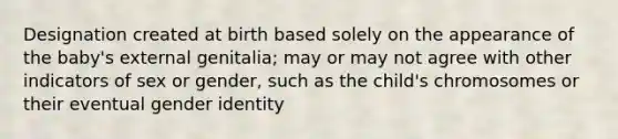 Designation created at birth based solely on the appearance of the baby's external genitalia; may or may not agree with other indicators of sex or gender, such as the child's chromosomes or their eventual gender identity