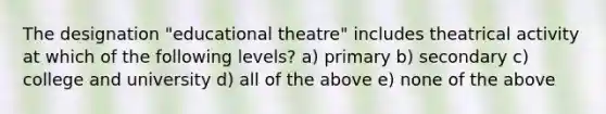 The designation "educational theatre" includes theatrical activity at which of the following levels? a) primary b) secondary c) college and university d) all of the above e) none of the above