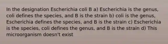 In the designation Escherichia coli B a) Escherichia is the genus, coli defines the species, and B is the strain b) coli is the genus, Escherichia defines the species, and B is the strain c) Escherichia is the species, coli defines the genus, and B is the strain d) This microorganism doesn't exist