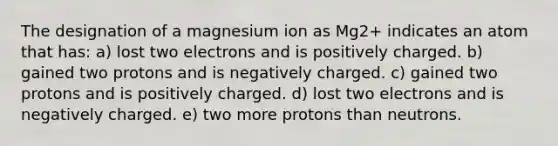 The designation of a magnesium ion as Mg2+ indicates an atom that has: a) lost two electrons and is positively charged. b) gained two protons and is negatively charged. c) gained two protons and is positively charged. d) lost two electrons and is negatively charged. e) two more protons than neutrons.