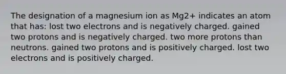 The designation of a magnesium ion as Mg2+ indicates an atom that has: lost two electrons and is negatively charged. gained two protons and is negatively charged. two more protons than neutrons. gained two protons and is positively charged. lost two electrons and is positively charged.