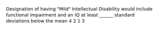 Designation of having "Mild" Intellectual Disability would include functional impairment and an IQ at least ______ standard deviations below the mean 4 2 1 3